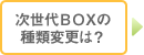 次世代BOXの種類変更は？