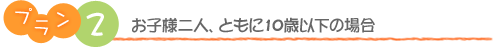 プラン2　お子様二人、ともに10歳以下の場合