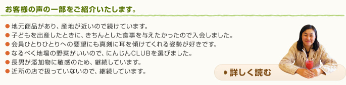 お客様の声の一部をご紹介いたします。● 地元商品があり、産地が近いので続けています。● 子どもを出産したときに、きちんとした食事を与えたかったので入会しました。● 会員ひとりひとりへの要望にも真剣に耳を傾けてくれる姿勢が好きです。● なるべく地場の野菜がいいので、にんじんCLUBを選びました。● 長男が添加物に敏感のため、継続しています。● 近所の店で扱っていないので、継続しています。詳しく読む